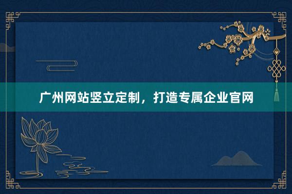 广州网站竖立定制，打造专属企业官网