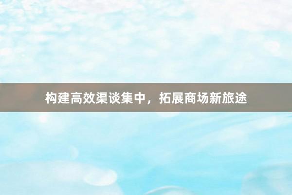 构建高效渠谈集中，拓展商场新旅途