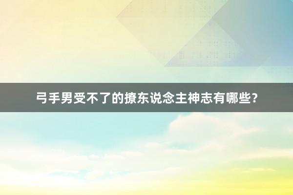 弓手男受不了的撩东说念主神志有哪些？