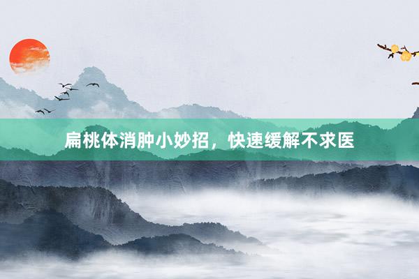扁桃体消肿小妙招，快速缓解不求医
