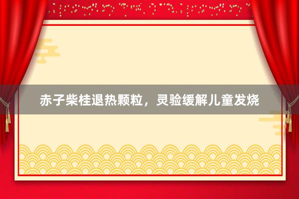 赤子柴桂退热颗粒，灵验缓解儿童发烧
