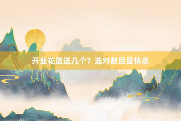 开业花篮送几个？选对数目显情意