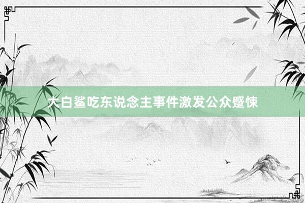 大白鲨吃东说念主事件激发公众蹙悚
